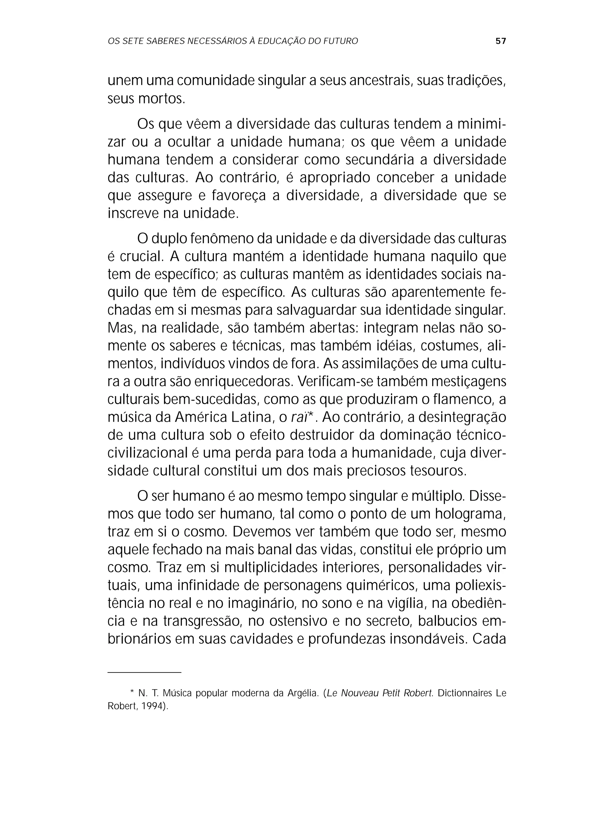 OS SETE SABERES NECESSÁRIOS À EDUCAÇÃO DO FUTURO 57
unem uma comunidade singular a seus ancestrais, suas tradições,
seus mortos.
Os que vêem a diversidade das culturas tendem a minimi-
zar ou a ocultar a unidade humana; os que vêem a unidade
humana tendem a considerar como secundária a diversidade
das culturas. Ao contrário, é apropriado conceber a unidade
que assegure e favoreça a diversidade, a diversidade que se
inscreve na unidade.
O duplo fenômeno da unidade e da diversidade das culturas
é crucial. A cultura mantém a identidade humana naquilo que
tem de específico; as culturas mantêm as identidades sociais na-
quilo que têm de específico. As culturas são aparentemente fe-
chadas em si mesmas para salvaguardar sua identidade singular.
Mas, na realidade, são também abertas: integram nelas não so-
mente os saberes e técnicas, mas também idéias, costumes, ali-
mentos, indivíduos vindos de fora. As assimilações de uma cultu-
ra a outra são enriquecedoras. Verificam-se também mestiçagens
culturais bem-sucedidas, como as que produziram o flamenco, a
música da América Latina, o raï*. Ao contrário, a desintegração
de uma cultura sob o efeito destruidor da dominação técnico-
civilizacional é uma perda para toda a humanidade, cuja diver-
sidade cultural constitui um dos mais preciosos tesouros.
O ser humano é ao mesmo tempo singular e múltiplo. Disse-
mos que todo ser humano, tal como o ponto de um holograma,
traz em si o cosmo. Devemos ver também que todo ser, mesmo
aquele fechado na mais banal das vidas, constitui ele próprio um
cosmo. Traz em si multiplicidades interiores, personalidades vir-
tuais, uma infinidade de personagens quiméricos, uma poliexis-
tência no real e no imaginário, no sono e na vigília, na obediên-
cia e na transgressão, no ostensivo e no secreto, balbucios em-
brionários em suas cavidades e profundezas insondáveis. Cada
* N. T. Música popular moderna da Argélia. (Le Nouveau Petit Robert. Dictionnaires Le
Robert, 1994).
 