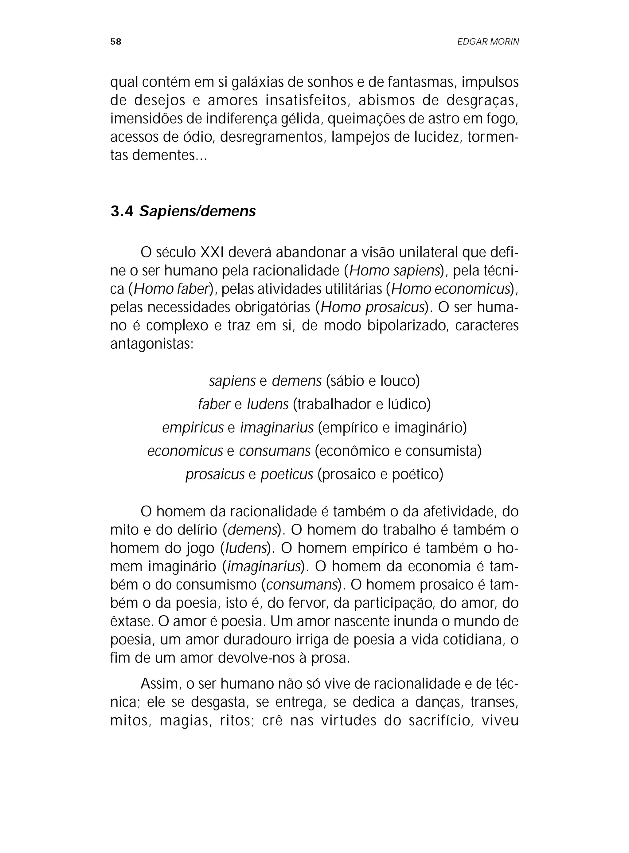 58 EDGAR MORIN
qual contém em si galáxias de sonhos e de fantasmas, impulsos
de desejos e amores insatisfeitos, abismos de desgraças,
imensidões de indiferença gélida, queimações de astro em fogo,
acessos de ódio, desregramentos, lampejos de lucidez, tormen-
tas dementes...
3.4 Sapiens/demens
O século XXI deverá abandonar a visão unilateral que defi-
ne o ser humano pela racionalidade (Homo sapiens), pela técni-
ca (Homo faber), pelas atividades utilitárias (Homo economicus),
pelas necessidades obrigatórias (Homo prosaicus). O ser huma-
no é complexo e traz em si, de modo bipolarizado, caracteres
antagonistas:
sapiens e demens (sábio e louco)
faber e ludens (trabalhador e lúdico)
empiricus e imaginarius (empírico e imaginário)
economicus e consumans (econômico e consumista)
prosaicus e poeticus (prosaico e poético)
O homem da racionalidade é também o da afetividade, do
mito e do delírio (demens). O homem do trabalho é também o
homem do jogo (ludens). O homem empírico é também o ho-
mem imaginário (imaginarius). O homem da economia é tam-
bém o do consumismo (consumans). O homem prosaico é tam-
bém o da poesia, isto é, do fervor, da participação, do amor, do
êxtase. O amor é poesia. Um amor nascente inunda o mundo de
poesia, um amor duradouro irriga de poesia a vida cotidiana, o
fim de um amor devolve-nos à prosa.
Assim, o ser humano não só vive de racionalidade e de téc-
nica; ele se desgasta, se entrega, se dedica a danças, transes,
mitos, magias, ritos; crê nas virtudes do sacrifício, viveu
 