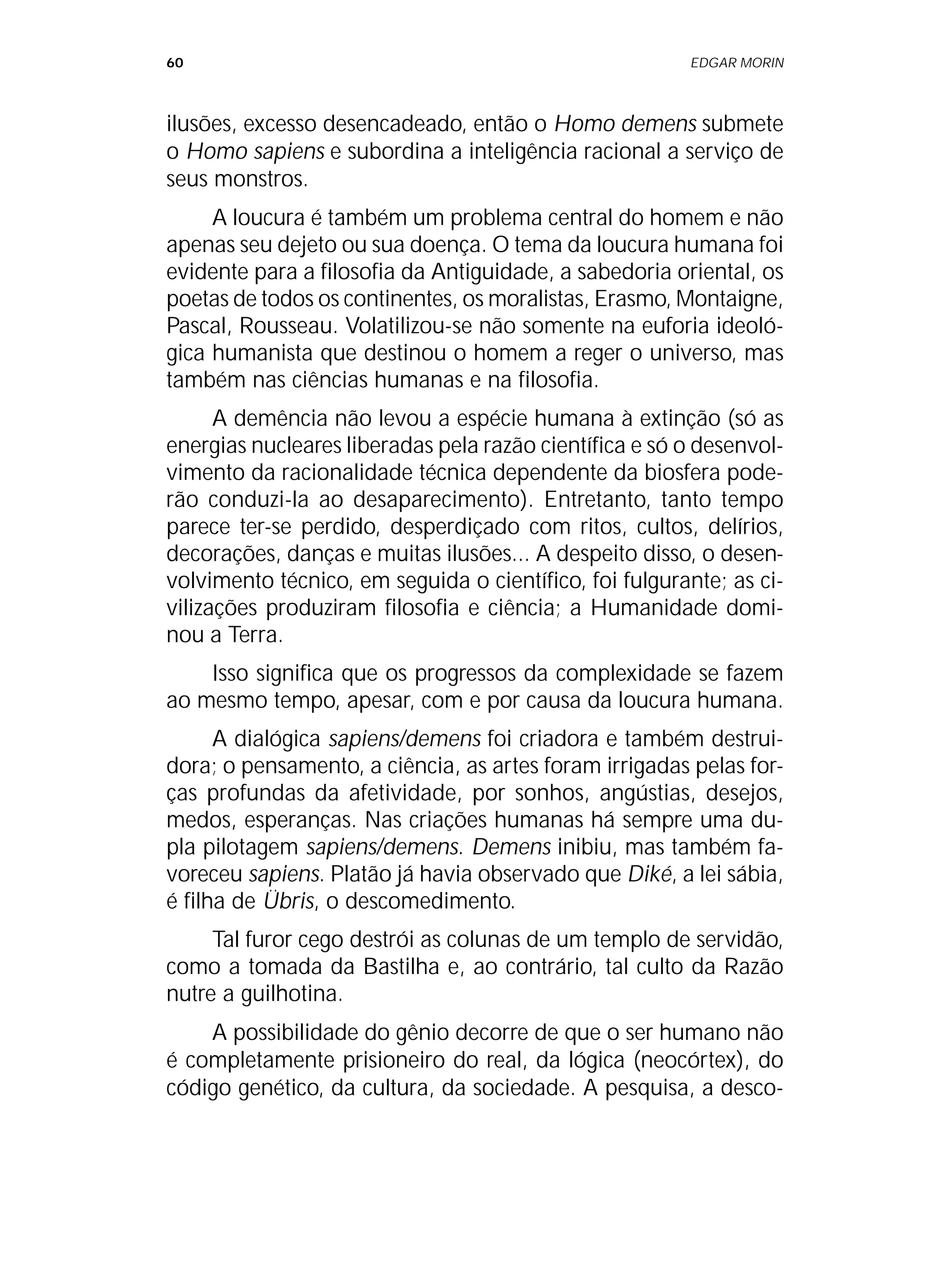 60 EDGAR MORIN
ilusões, excesso desencadeado, então o Homo demens submete
o Homo sapiens e subordina a inteligência racional a serviço de
seus monstros.
A loucura é também um problema central do homem e não
apenas seu dejeto ou sua doença. O tema da loucura humana foi
evidente para a filosofia da Antiguidade, a sabedoria oriental, os
poetas de todos os continentes, os moralistas, Erasmo, Montaigne,
Pascal, Rousseau. Volatilizou-se não somente na euforia ideoló-
gica humanista que destinou o homem a reger o universo, mas
também nas ciências humanas e na filosofia.
A demência não levou a espécie humana à extinção (só as
energias nucleares liberadas pela razão científica e só o desenvol-
vimento da racionalidade técnica dependente da biosfera pode-
rão conduzi-la ao desaparecimento). Entretanto, tanto tempo
parece ter-se perdido, desperdiçado com ritos, cultos, delírios,
decorações, danças e muitas ilusões... A despeito disso, o desen-
volvimento técnico, em seguida o científico, foi fulgurante; as ci-
vilizações produziram filosofia e ciência; a Humanidade domi-
nou a Terra.
Isso significa que os progressos da complexidade se fazem
ao mesmo tempo, apesar, com e por causa da loucura humana.
A dialógica sapiens/demens foi criadora e também destrui-
dora; o pensamento, a ciência, as artes foram irrigadas pelas for-
ças profundas da afetividade, por sonhos, angústias, desejos,
medos, esperanças. Nas criações humanas há sempre uma du-
pla pilotagem sapiens/demens. Demens inibiu, mas também fa-
voreceu sapiens. Platão já havia observado que Diké, a lei sábia,
é filha de Übris, o descomedimento.
Tal furor cego destrói as colunas de um templo de servidão,
como a tomada da Bastilha e, ao contrário, tal culto da Razão
nutre a guilhotina.
A possibilidade do gênio decorre de que o ser humano não
é completamente prisioneiro do real, da lógica (neocórtex), do
código genético, da cultura, da sociedade. A pesquisa, a desco-
 