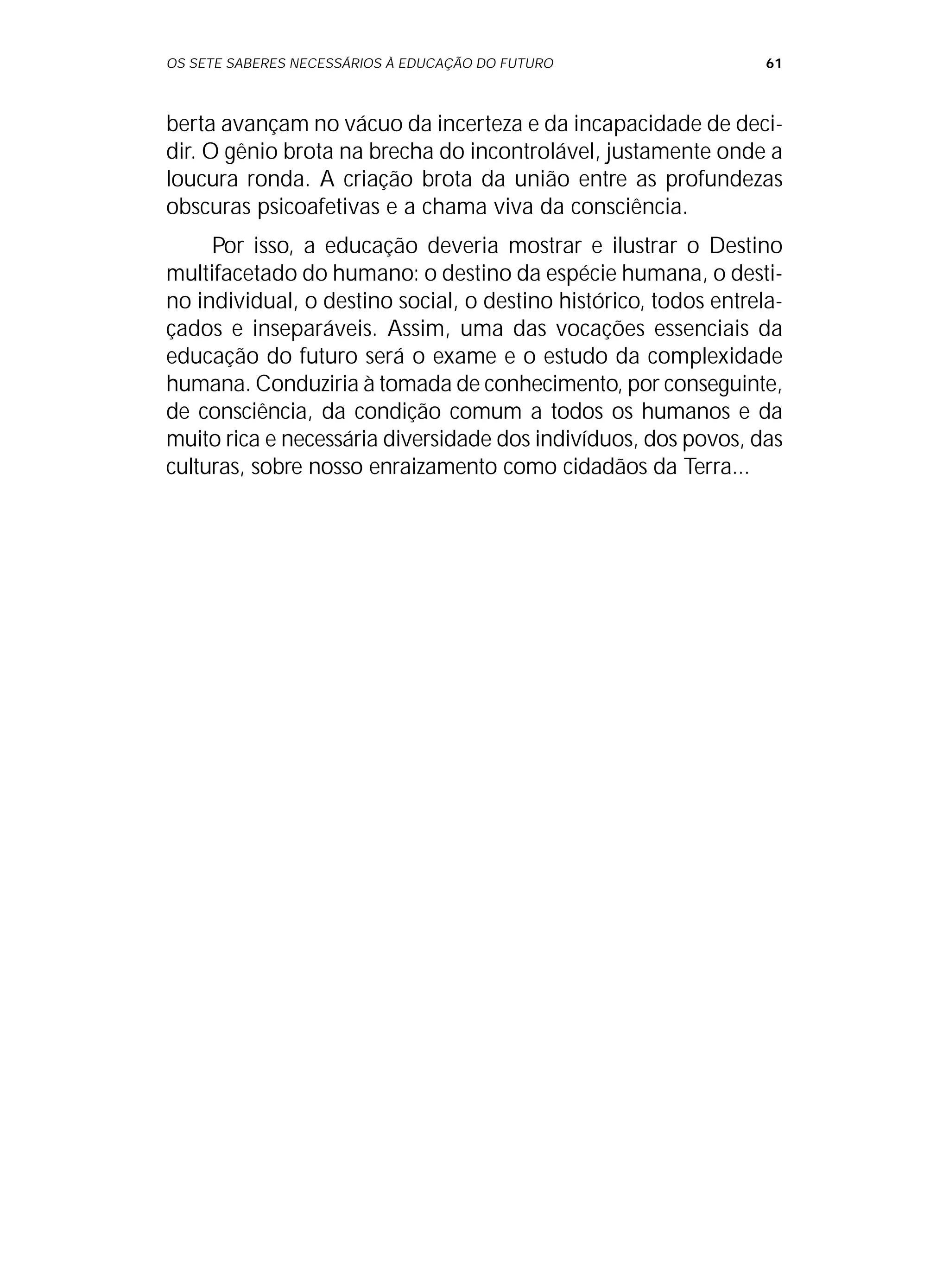 OS SETE SABERES NECESSÁRIOS À EDUCAÇÃO DO FUTURO 61
berta avançam no vácuo da incerteza e da incapacidade de deci-
dir. O gênio brota na brecha do incontrolável, justamente onde a
loucura ronda. A criação brota da união entre as profundezas
obscuras psicoafetivas e a chama viva da consciência.
Por isso, a educação deveria mostrar e ilustrar o Destino
multifacetado do humano: o destino da espécie humana, o desti-
no individual, o destino social, o destino histórico, todos entrela-
çados e inseparáveis. Assim, uma das vocações essenciais da
educação do futuro será o exame e o estudo da complexidade
humana. Conduziria à tomada de conhecimento, por conseguinte,
de consciência, da condição comum a todos os humanos e da
muito rica e necessária diversidade dos indivíduos, dos povos, das
culturas, sobre nosso enraizamento como cidadãos da Terra...
 