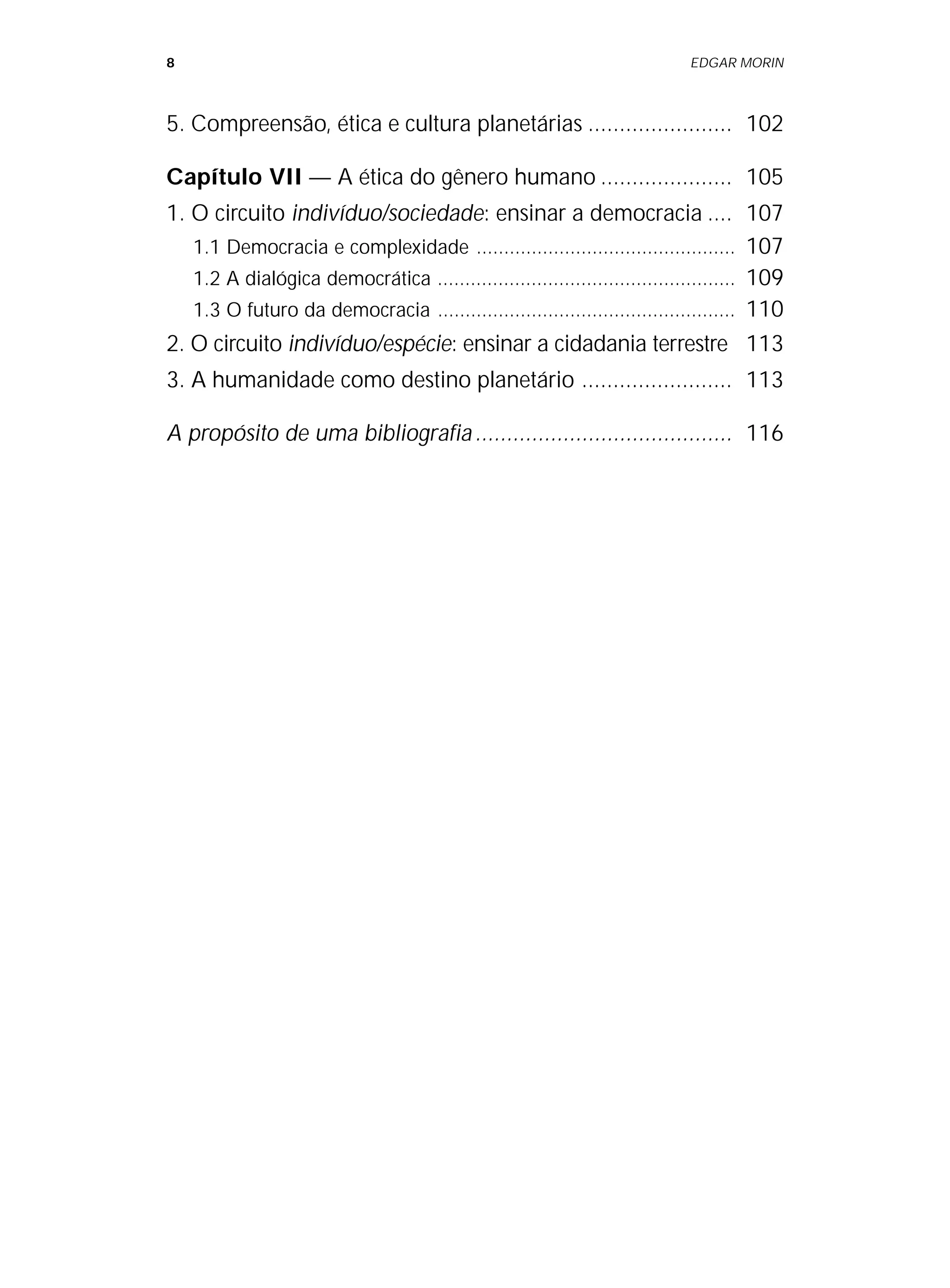 8 EDGAR MORIN
5. Compreensão, ética e cultura planetárias ....................... 102
Capítulo VII — A ética do gênero humano ..................... 105
1. O circuito indivíduo/sociedade: ensinar a democracia .... 107
1.1 Democracia e complexidade ............................................... 107
1.2 A dialógica democrática ...................................................... 109
1.3 O futuro da democracia ...................................................... 110
2. O circuito indivíduo/espécie: ensinar a cidadania terrestre 113
3. A humanidade como destino planetário ........................ 113
A propósito de uma bibliografia......................................... 116
 