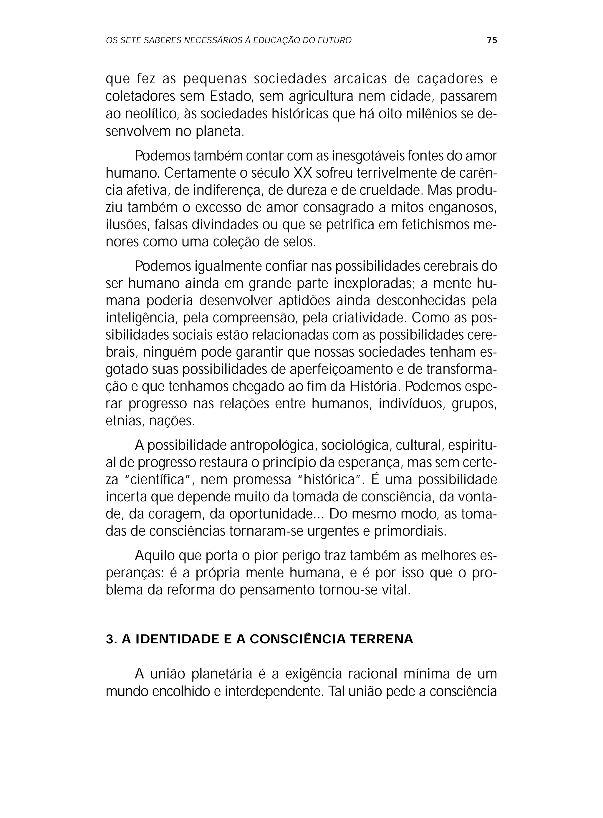 OS SETE SABERES NECESSÁRIOS À EDUCAÇÃO DO FUTURO 75
que fez as pequenas sociedades arcaicas de caçadores e
coletadores sem Estado, sem agricultura nem cidade, passarem
ao neolítico, às sociedades históricas que há oito milênios se de-
senvolvem no planeta.
Podemos também contar com as inesgotáveis fontes do amor
humano. Certamente o século XX sofreu terrivelmente de carên-
cia afetiva, de indiferença, de dureza e de crueldade. Mas produ-
ziu também o excesso de amor consagrado a mitos enganosos,
ilusões, falsas divindades ou que se petrifica em fetichismos me-
nores como uma coleção de selos.
Podemos igualmente confiar nas possibilidades cerebrais do
ser humano ainda em grande parte inexploradas; a mente hu-
mana poderia desenvolver aptidões ainda desconhecidas pela
inteligência, pela compreensão, pela criatividade. Como as pos-
sibilidades sociais estão relacionadas com as possibilidades cere-
brais, ninguém pode garantir que nossas sociedades tenham es-
gotado suas possibilidades de aperfeiçoamento e de transforma-
ção e que tenhamos chegado ao fim da História. Podemos espe-
rar progresso nas relações entre humanos, indivíduos, grupos,
etnias, nações.
A possibilidade antropológica, sociológica, cultural, espiritu-
al de progresso restaura o princípio da esperança, mas sem certe-
za “científica”, nem promessa “histórica”. É uma possibilidade
incerta que depende muito da tomada de consciência, da vonta-
de, da coragem, da oportunidade... Do mesmo modo, as toma-
das de consciências tornaram-se urgentes e primordiais.
Aquilo que porta o pior perigo traz também as melhores es-
peranças: é a própria mente humana, e é por isso que o pro-
blema da reforma do pensamento tornou-se vital.
3. A IDENTIDADE E A CONSCIÊNCIA TERRENA
A união planetária é a exigência racional mínima de um
mundo encolhido e interdependente. Tal união pede a consciência
 