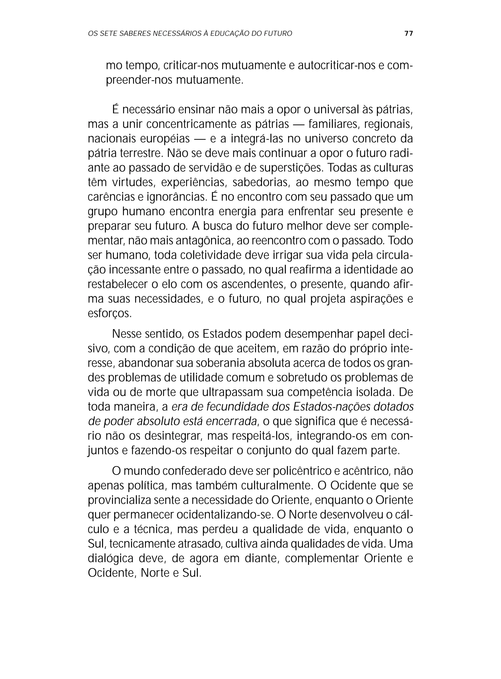 OS SETE SABERES NECESSÁRIOS À EDUCAÇÃO DO FUTURO 77
mo tempo, criticar-nos mutuamente e autocriticar-nos e com-
preender-nos mutuamente.
É necessário ensinar não mais a opor o universal às pátrias,
mas a unir concentricamente as pátrias — familiares, regionais,
nacionais européias — e a integrá-las no universo concreto da
pátria terrestre. Não se deve mais continuar a opor o futuro radi-
ante ao passado de servidão e de superstições. Todas as culturas
têm virtudes, experiências, sabedorias, ao mesmo tempo que
carências e ignorâncias. É no encontro com seu passado que um
grupo humano encontra energia para enfrentar seu presente e
preparar seu futuro. A busca do futuro melhor deve ser comple-
mentar, não mais antagônica, ao reencontro com o passado. Todo
ser humano, toda coletividade deve irrigar sua vida pela circula-
ção incessante entre o passado, no qual reafirma a identidade ao
restabelecer o elo com os ascendentes, o presente, quando afir-
ma suas necessidades, e o futuro, no qual projeta aspirações e
esforços.
Nesse sentido, os Estados podem desempenhar papel deci-
sivo, com a condição de que aceitem, em razão do próprio inte-
resse, abandonar sua soberania absoluta acerca de todos os gran-
des problemas de utilidade comum e sobretudo os problemas de
vida ou de morte que ultrapassam sua competência isolada. De
toda maneira, a era de fecundidade dos Estados-nações dotados
de poder absoluto está encerrada, o que significa que é necessá-
rio não os desintegrar, mas respeitá-los, integrando-os em con-
juntos e fazendo-os respeitar o conjunto do qual fazem parte.
O mundo confederado deve ser policêntrico e acêntrico, não
apenas política, mas também culturalmente. O Ocidente que se
provincializa sente a necessidade do Oriente, enquanto o Oriente
quer permanecer ocidentalizando-se. O Norte desenvolveu o cál-
culo e a técnica, mas perdeu a qualidade de vida, enquanto o
Sul, tecnicamente atrasado, cultiva ainda qualidades de vida. Uma
dialógica deve, de agora em diante, complementar Oriente e
Ocidente, Norte e Sul.
 