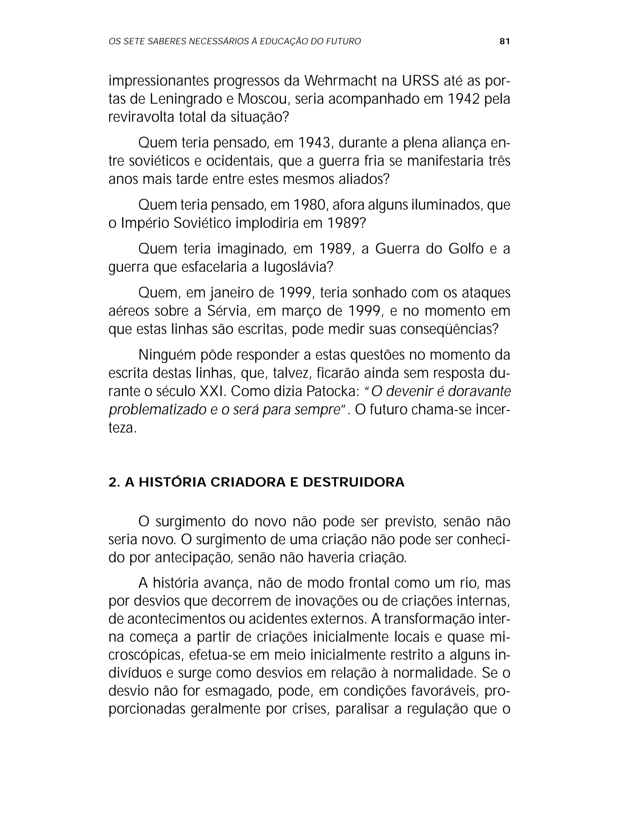 OS SETE SABERES NECESSÁRIOS À EDUCAÇÃO DO FUTURO 81
impressionantes progressos da Wehrmacht na URSS até as por-
tas de Leningrado e Moscou, seria acompanhado em 1942 pela
reviravolta total da situação?
Quem teria pensado, em 1943, durante a plena aliança en-
tre soviéticos e ocidentais, que a guerra fria se manifestaria três
anos mais tarde entre estes mesmos aliados?
Quem teria pensado, em 1980, afora alguns iluminados, que
o Império Soviético implodiria em 1989?
Quem teria imaginado, em 1989, a Guerra do Golfo e a
guerra que esfacelaria a Iugoslávia?
Quem, em janeiro de 1999, teria sonhado com os ataques
aéreos sobre a Sérvia, em março de 1999, e no momento em
que estas linhas são escritas, pode medir suas conseqüências?
Ninguém pôde responder a estas questões no momento da
escrita destas linhas, que, talvez, ficarão ainda sem resposta du-
rante o século XXI. Como dizia Patocka: “O devenir é doravante
problematizado e o será para sempre”. O futuro chama-se incer-
teza.
2. A HISTÓRIA CRIADORA E DESTRUIDORA
O surgimento do novo não pode ser previsto, senão não
seria novo. O surgimento de uma criação não pode ser conheci-
do por antecipação, senão não haveria criação.
A história avança, não de modo frontal como um rio, mas
por desvios que decorrem de inovações ou de criações internas,
de acontecimentos ou acidentes externos. A transformação inter-
na começa a partir de criações inicialmente locais e quase mi-
croscópicas, efetua-se em meio inicialmente restrito a alguns in-
divíduos e surge como desvios em relação à normalidade. Se o
desvio não for esmagado, pode, em condições favoráveis, pro-
porcionadas geralmente por crises, paralisar a regulação que o
 
