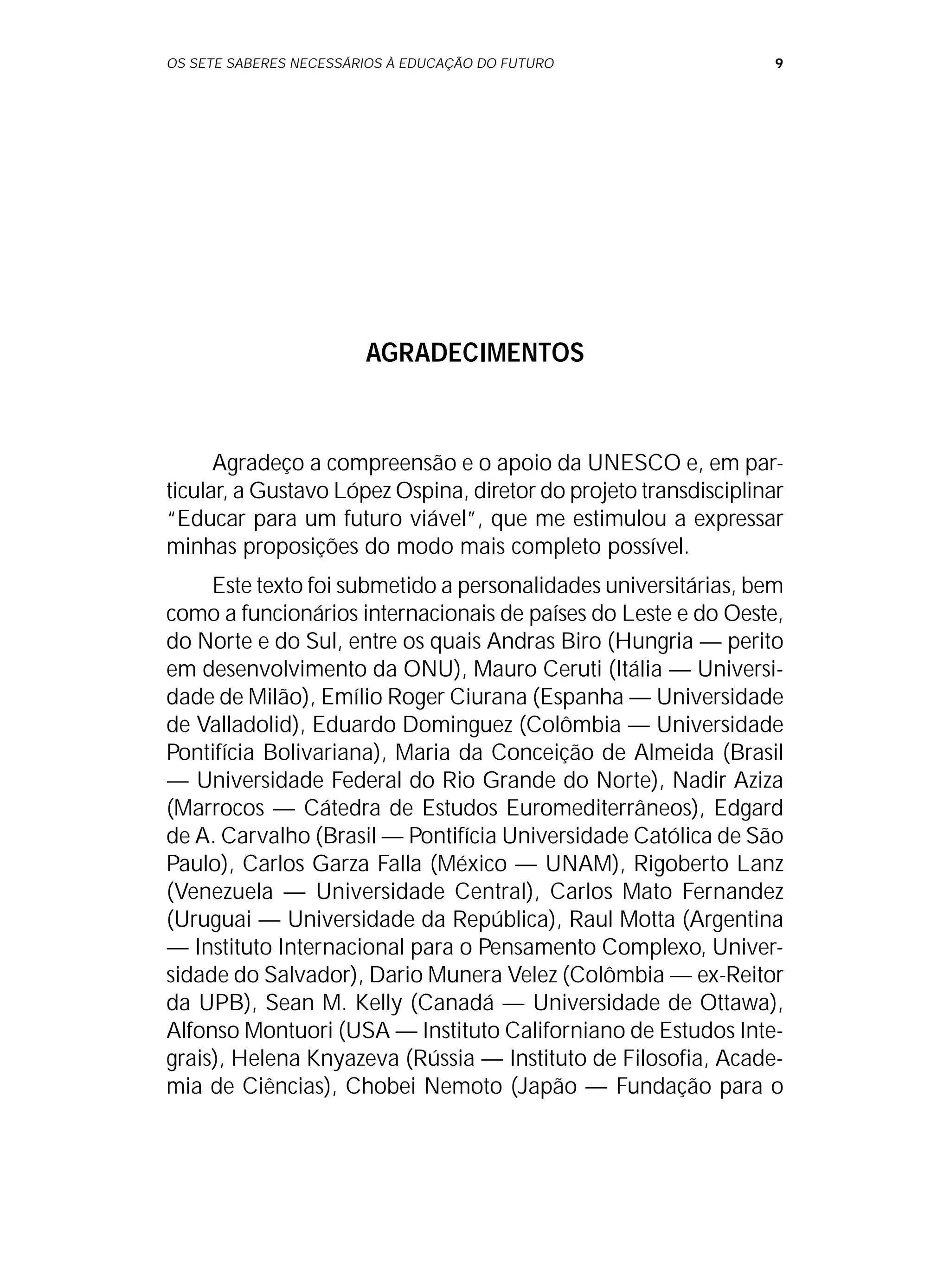 OS SETE SABERES NECESSÁRIOS À EDUCAÇÃO DO FUTURO 9
AGRADECIMENTOS
Agradeço a compreensão e o apoio da UNESCO e, em par-
ticular, a Gustavo López Ospina, diretor do projeto transdisciplinar
“Educar para um futuro viável”, que me estimulou a expressar
minhas proposições do modo mais completo possível.
Este texto foi submetido a personalidades universitárias, bem
como a funcionários internacionais de países do Leste e do Oeste,
do Norte e do Sul, entre os quais Andras Biro (Hungria — perito
em desenvolvimento da ONU), Mauro Ceruti (Itália — Universi-
dade de Milão), Emílio Roger Ciurana (Espanha — Universidade
de Valladolid), Eduardo Dominguez (Colômbia — Universidade
Pontifícia Bolivariana), Maria da Conceição de Almeida (Brasil
— Universidade Federal do Rio Grande do Norte), Nadir Aziza
(Marrocos — Cátedra de Estudos Euromediterrâneos), Edgard
de A. Carvalho (Brasil — Pontifícia Universidade Católica de São
Paulo), Carlos Garza Falla (México — UNAM), Rigoberto Lanz
(Venezuela — Universidade Central), Carlos Mato Fernandez
(Uruguai — Universidade da República), Raul Motta (Argentina
— Instituto Internacional para o Pensamento Complexo, Univer-
sidade do Salvador), Dario Munera Velez (Colômbia — ex-Reitor
da UPB), Sean M. Kelly (Canadá — Universidade de Ottawa),
Alfonso Montuori (USA — Instituto Californiano de Estudos Inte-
grais), Helena Knyazeva (Rússia — Instituto de Filosofia, Acade-
mia de Ciências), Chobei Nemoto (Japão — Fundação para o
 