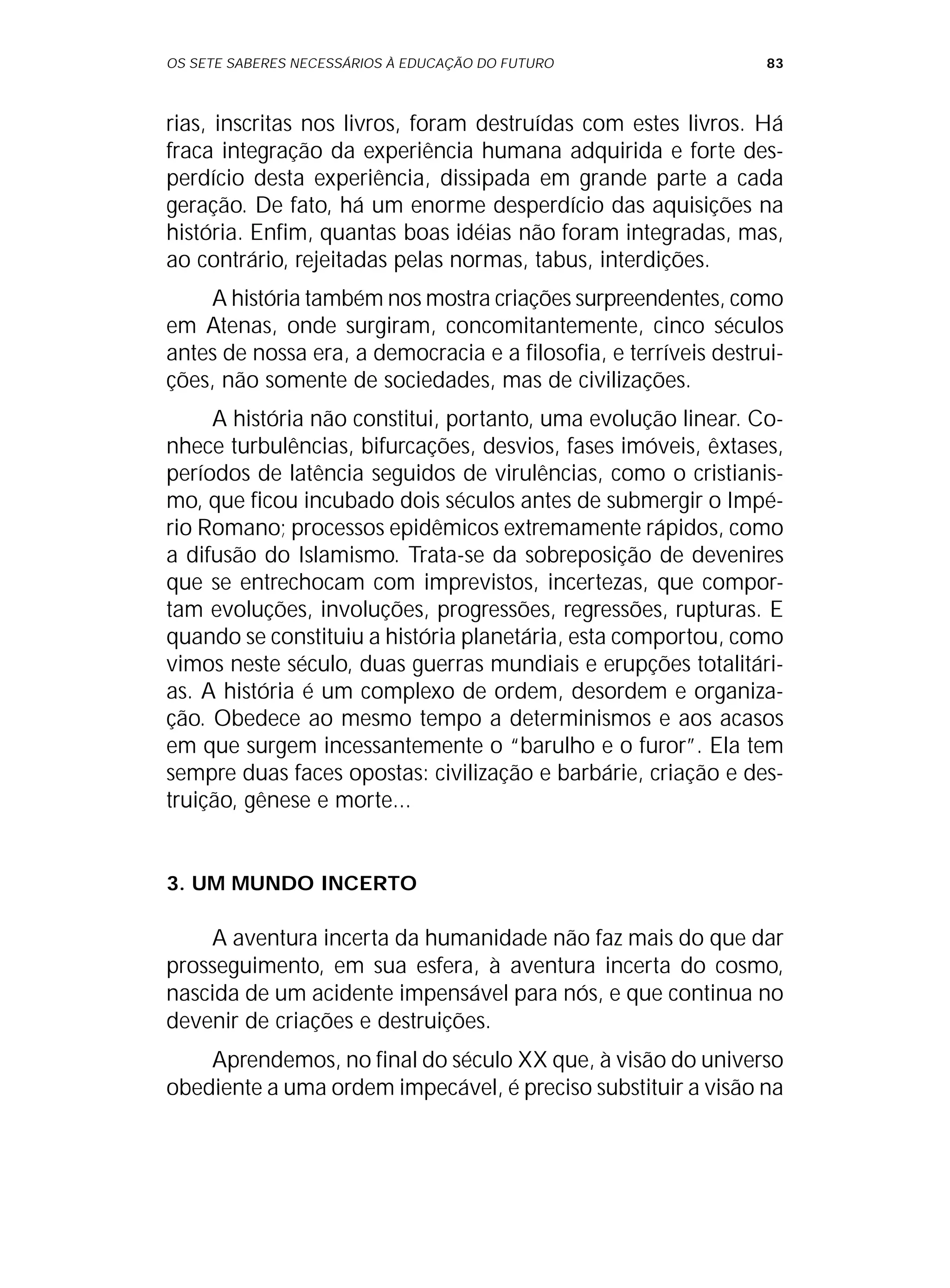 OS SETE SABERES NECESSÁRIOS À EDUCAÇÃO DO FUTURO 83
rias, inscritas nos livros, foram destruídas com estes livros. Há
fraca integração da experiência humana adquirida e forte des-
perdício desta experiência, dissipada em grande parte a cada
geração. De fato, há um enorme desperdício das aquisições na
história. Enfim, quantas boas idéias não foram integradas, mas,
ao contrário, rejeitadas pelas normas, tabus, interdições.
A história também nos mostra criações surpreendentes, como
em Atenas, onde surgiram, concomitantemente, cinco séculos
antes de nossa era, a democracia e a filosofia, e terríveis destrui-
ções, não somente de sociedades, mas de civilizações.
A história não constitui, portanto, uma evolução linear. Co-
nhece turbulências, bifurcações, desvios, fases imóveis, êxtases,
períodos de latência seguidos de virulências, como o cristianis-
mo, que ficou incubado dois séculos antes de submergir o Impé-
rio Romano; processos epidêmicos extremamente rápidos, como
a difusão do Islamismo. Trata-se da sobreposição de devenires
que se entrechocam com imprevistos, incertezas, que compor-
tam evoluções, involuções, progressões, regressões, rupturas. E
quando se constituiu a história planetária, esta comportou, como
vimos neste século, duas guerras mundiais e erupções totalitári-
as. A história é um complexo de ordem, desordem e organiza-
ção. Obedece ao mesmo tempo a determinismos e aos acasos
em que surgem incessantemente o “barulho e o furor”. Ela tem
sempre duas faces opostas: civilização e barbárie, criação e des-
truição, gênese e morte...
3. UM MUNDO INCERTO
A aventura incerta da humanidade não faz mais do que dar
prosseguimento, em sua esfera, à aventura incerta do cosmo,
nascida de um acidente impensável para nós, e que continua no
devenir de criações e destruições.
Aprendemos, no final do século XX que, à visão do universo
obediente a uma ordem impecável, é preciso substituir a visão na
 