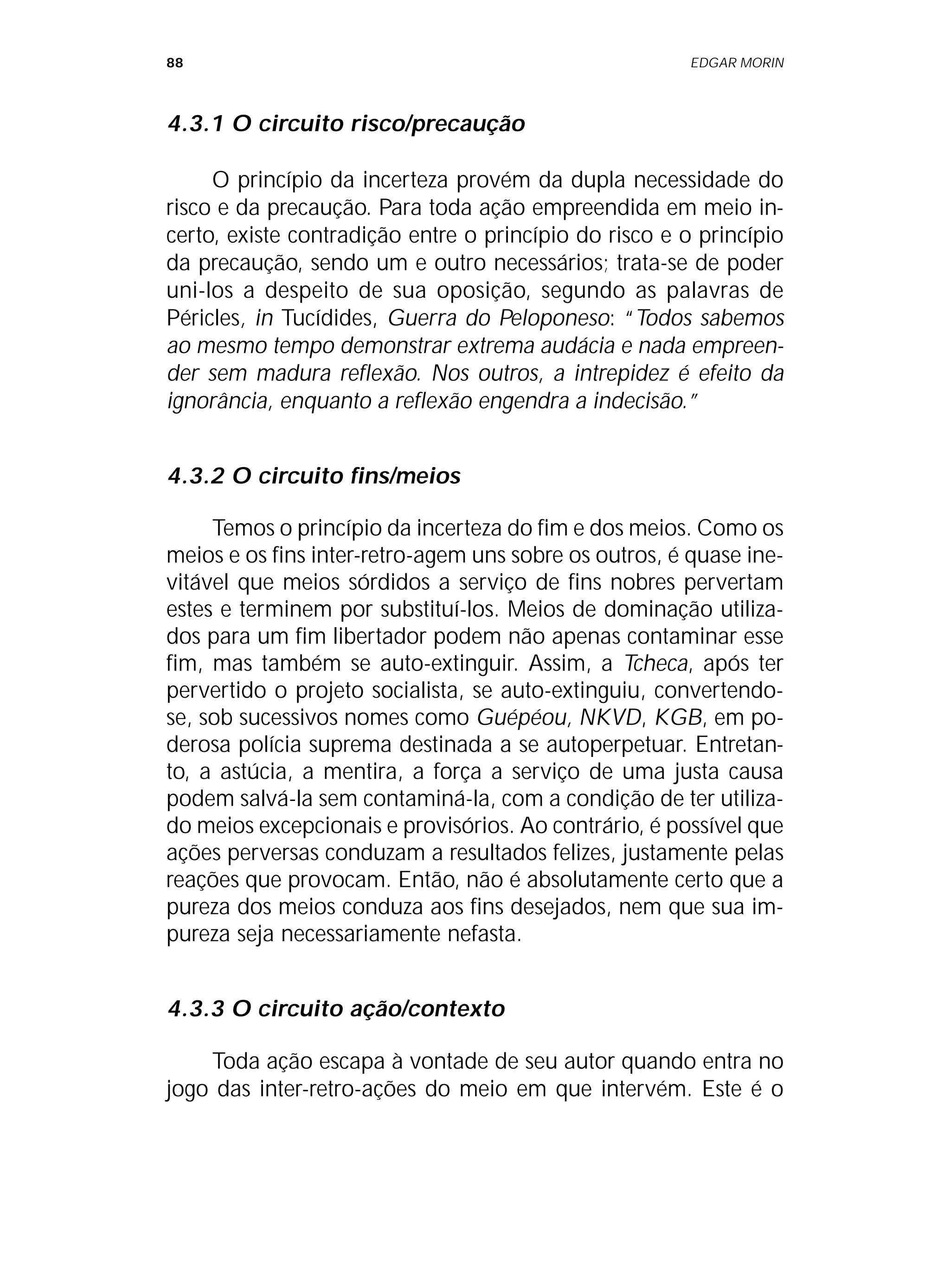 88 EDGAR MORIN
4.3.1 O circuito risco/precaução
O princípio da incerteza provém da dupla necessidade do
risco e da precaução. Para toda ação empreendida em meio in-
certo, existe contradição entre o princípio do risco e o princípio
da precaução, sendo um e outro necessários; trata-se de poder
uni-los a despeito de sua oposição, segundo as palavras de
Péricles, in Tucídides, Guerra do Peloponeso: “Todos sabemos
ao mesmo tempo demonstrar extrema audácia e nada empreen-
der sem madura reflexão. Nos outros, a intrepidez é efeito da
ignorância, enquanto a reflexão engendra a indecisão.”
4.3.2 O circuito fins/meios
Temos o princípio da incerteza do fim e dos meios. Como os
meios e os fins inter-retro-agem uns sobre os outros, é quase ine-
vitável que meios sórdidos a serviço de fins nobres pervertam
estes e terminem por substituí-los. Meios de dominação utiliza-
dos para um fim libertador podem não apenas contaminar esse
fim, mas também se auto-extinguir. Assim, a Tcheca, após ter
pervertido o projeto socialista, se auto-extinguiu, convertendo-
se, sob sucessivos nomes como Guépéou, NKVD, KGB, em po-
derosa polícia suprema destinada a se autoperpetuar. Entretan-
to, a astúcia, a mentira, a força a serviço de uma justa causa
podem salvá-la sem contaminá-la, com a condição de ter utiliza-
do meios excepcionais e provisórios. Ao contrário, é possível que
ações perversas conduzam a resultados felizes, justamente pelas
reações que provocam. Então, não é absolutamente certo que a
pureza dos meios conduza aos fins desejados, nem que sua im-
pureza seja necessariamente nefasta.
4.3.3 O circuito ação/contexto
Toda ação escapa à vontade de seu autor quando entra no
jogo das inter-retro-ações do meio em que intervém. Este é o
 