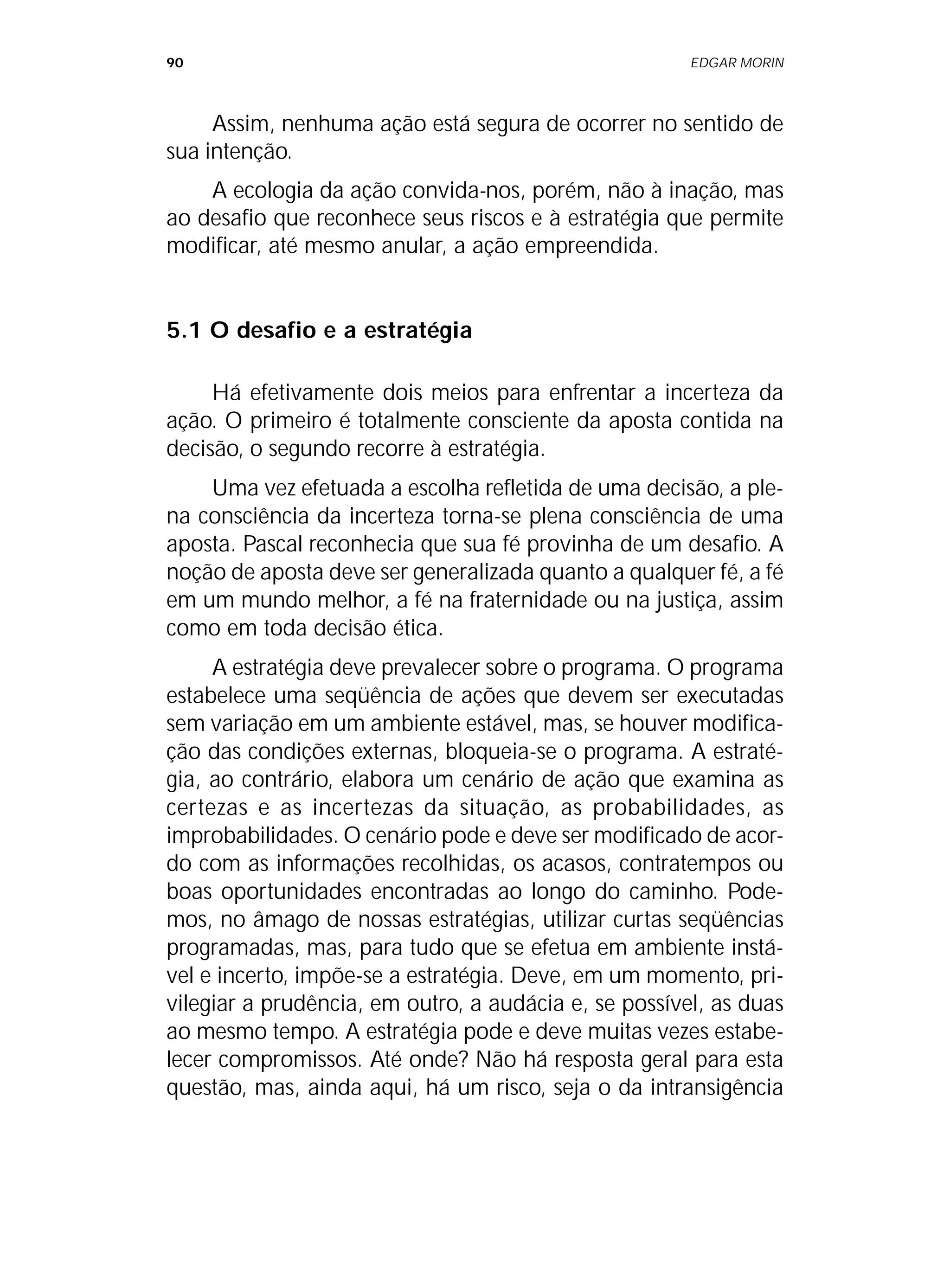 90 EDGAR MORIN
Assim, nenhuma ação está segura de ocorrer no sentido de
sua intenção.
A ecologia da ação convida-nos, porém, não à inação, mas
ao desafio que reconhece seus riscos e à estratégia que permite
modificar, até mesmo anular, a ação empreendida.
5.1 O desafio e a estratégia
Há efetivamente dois meios para enfrentar a incerteza da
ação. O primeiro é totalmente consciente da aposta contida na
decisão, o segundo recorre à estratégia.
Uma vez efetuada a escolha refletida de uma decisão, a ple-
na consciência da incerteza torna-se plena consciência de uma
aposta. Pascal reconhecia que sua fé provinha de um desafio. A
noção de aposta deve ser generalizada quanto a qualquer fé, a fé
em um mundo melhor, a fé na fraternidade ou na justiça, assim
como em toda decisão ética.
A estratégia deve prevalecer sobre o programa. O programa
estabelece uma seqüência de ações que devem ser executadas
sem variação em um ambiente estável, mas, se houver modifica-
ção das condições externas, bloqueia-se o programa. A estraté-
gia, ao contrário, elabora um cenário de ação que examina as
certezas e as incertezas da situação, as probabilidades, as
improbabilidades. O cenário pode e deve ser modificado de acor-
do com as informações recolhidas, os acasos, contratempos ou
boas oportunidades encontradas ao longo do caminho. Pode-
mos, no âmago de nossas estratégias, utilizar curtas seqüências
programadas, mas, para tudo que se efetua em ambiente instá-
vel e incerto, impõe-se a estratégia. Deve, em um momento, pri-
vilegiar a prudência, em outro, a audácia e, se possível, as duas
ao mesmo tempo. A estratégia pode e deve muitas vezes estabe-
lecer compromissos. Até onde? Não há resposta geral para esta
questão, mas, ainda aqui, há um risco, seja o da intransigência
 