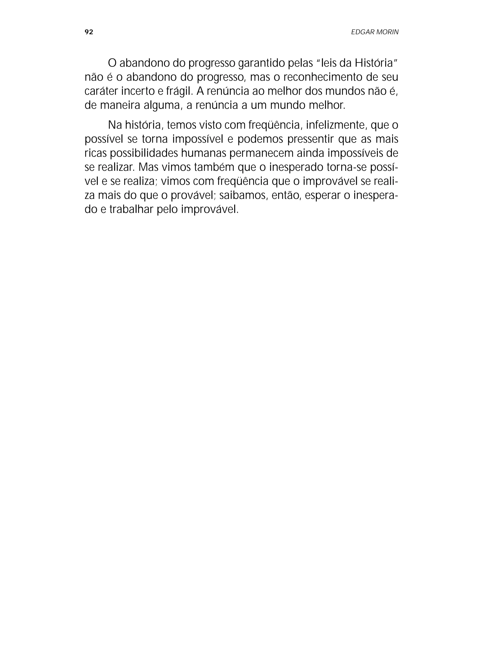 92 EDGAR MORIN
O abandono do progresso garantido pelas “leis da História”
não é o abandono do progresso, mas o reconhecimento de seu
caráter incerto e frágil. A renúncia ao melhor dos mundos não é,
de maneira alguma, a renúncia a um mundo melhor.
Na história, temos visto com freqüência, infelizmente, que o
possível se torna impossível e podemos pressentir que as mais
ricas possibilidades humanas permanecem ainda impossíveis de
se realizar. Mas vimos também que o inesperado torna-se possí-
vel e se realiza; vimos com freqüência que o improvável se reali-
za mais do que o provável; saibamos, então, esperar o inespera-
do e trabalhar pelo improvável.
 
