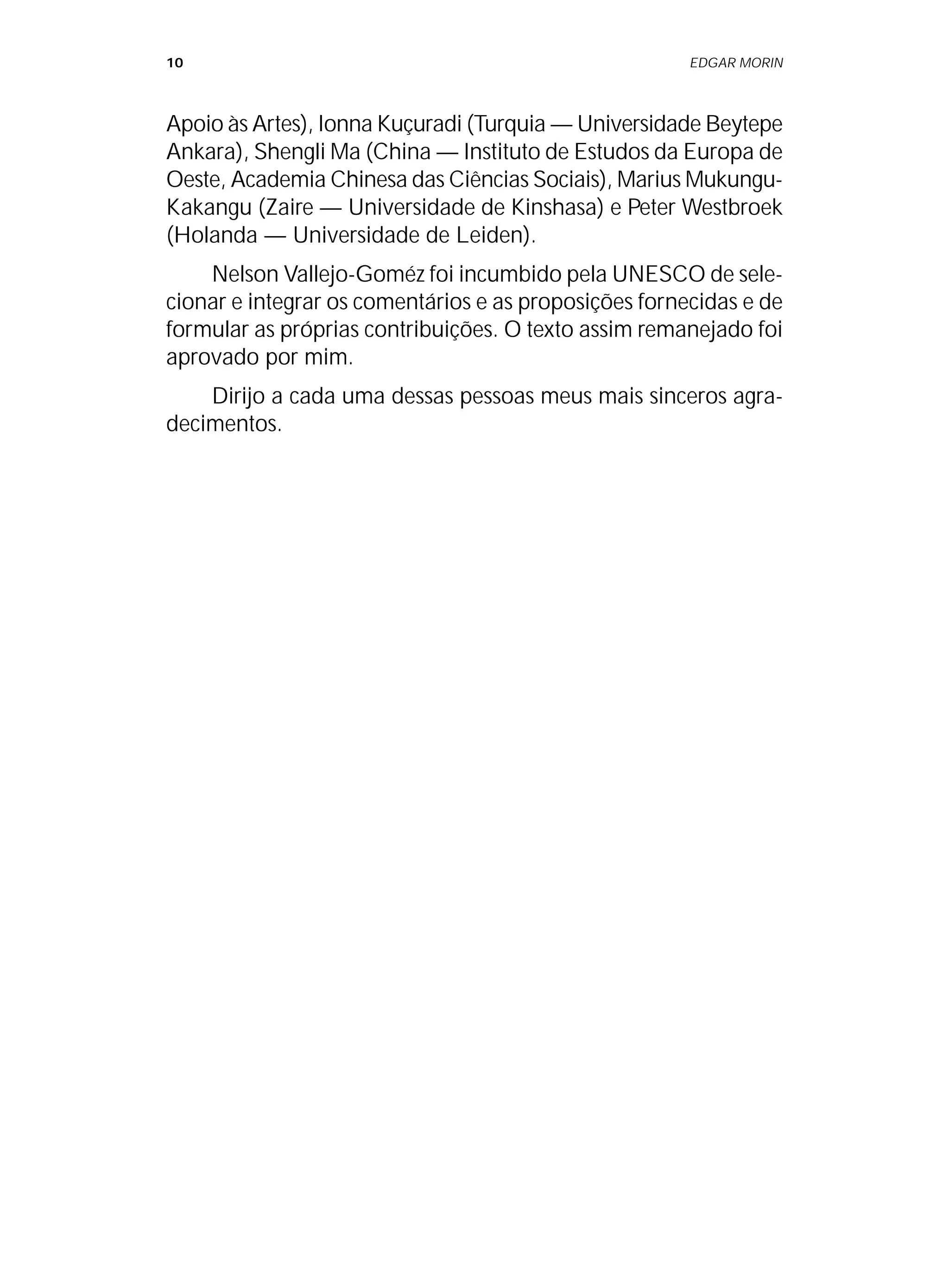 10 EDGAR MORIN
Apoio às Artes), Ionna Kuçuradi (Turquia — Universidade Beytepe
Ankara), Shengli Ma (China — Instituto de Estudos da Europa de
Oeste, Academia Chinesa das Ciências Sociais), Marius Mukungu-
Kakangu (Zaire — Universidade de Kinshasa) e Peter Westbroek
(Holanda — Universidade de Leiden).
Nelson Vallejo-Goméz foi incumbido pela UNESCO de sele-
cionar e integrar os comentários e as proposições fornecidas e de
formular as próprias contribuições. O texto assim remanejado foi
aprovado por mim.
Dirijo a cada uma dessas pessoas meus mais sinceros agra-
decimentos.
 