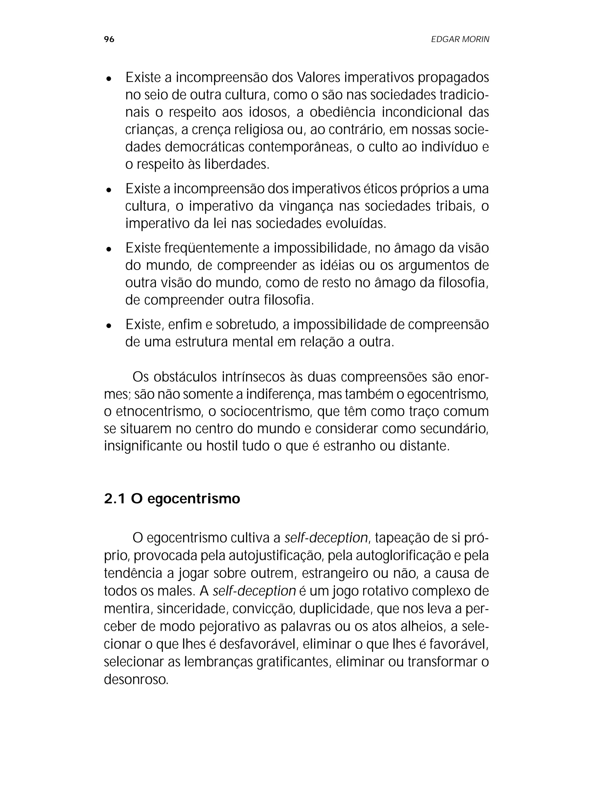 96 EDGAR MORIN
• Existe a incompreensão dos Valores imperativos propagados
no seio de outra cultura, como o são nas sociedades tradicio-
nais o respeito aos idosos, a obediência incondicional das
crianças, a crença religiosa ou, ao contrário, em nossas socie-
dades democráticas contemporâneas, o culto ao indivíduo e
o respeito às liberdades.
• Existe a incompreensão dos imperativos éticos próprios a uma
cultura, o imperativo da vingança nas sociedades tribais, o
imperativo da lei nas sociedades evoluídas.
• Existe freqüentemente a impossibilidade, no âmago da visão
do mundo, de compreender as idéias ou os argumentos de
outra visão do mundo, como de resto no âmago da filosofia,
de compreender outra filosofia.
• Existe, enfim e sobretudo, a impossibilidade de compreensão
de uma estrutura mental em relação a outra.
Os obstáculos intrínsecos às duas compreensões são enor-
mes; são não somente a indiferença, mas também o egocentrismo,
o etnocentrismo, o sociocentrismo, que têm como traço comum
se situarem no centro do mundo e considerar como secundário,
insignificante ou hostil tudo o que é estranho ou distante.
2.1 O egocentrismo
O egocentrismo cultiva a self-deception, tapeação de si pró-
prio, provocada pela autojustificação, pela autoglorificação e pela
tendência a jogar sobre outrem, estrangeiro ou não, a causa de
todos os males. A self-deception é um jogo rotativo complexo de
mentira, sinceridade, convicção, duplicidade, que nos leva a per-
ceber de modo pejorativo as palavras ou os atos alheios, a sele-
cionar o que lhes é desfavorável, eliminar o que lhes é favorável,
selecionar as lembranças gratificantes, eliminar ou transformar o
desonroso.
 
