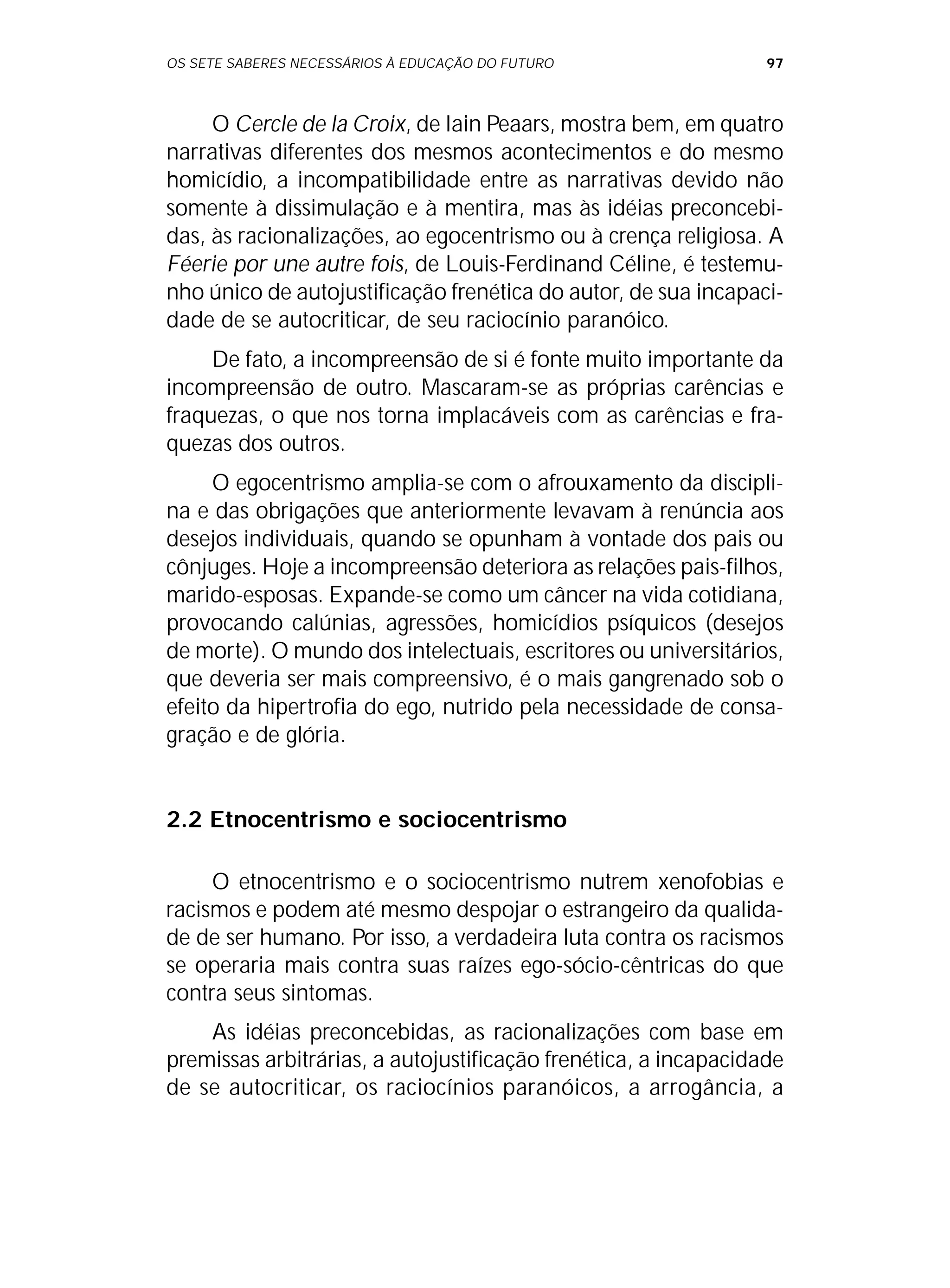 OS SETE SABERES NECESSÁRIOS À EDUCAÇÃO DO FUTURO 97
O Cercle de la Croix, de Iain Peaars, mostra bem, em quatro
narrativas diferentes dos mesmos acontecimentos e do mesmo
homicídio, a incompatibilidade entre as narrativas devido não
somente à dissimulação e à mentira, mas às idéias preconcebi-
das, às racionalizações, ao egocentrismo ou à crença religiosa. A
Féerie por une autre fois, de Louis-Ferdinand Céline, é testemu-
nho único de autojustificação frenética do autor, de sua incapaci-
dade de se autocriticar, de seu raciocínio paranóico.
De fato, a incompreensão de si é fonte muito importante da
incompreensão de outro. Mascaram-se as próprias carências e
fraquezas, o que nos torna implacáveis com as carências e fra-
quezas dos outros.
O egocentrismo amplia-se com o afrouxamento da discipli-
na e das obrigações que anteriormente levavam à renúncia aos
desejos individuais, quando se opunham à vontade dos pais ou
cônjuges. Hoje a incompreensão deteriora as relações pais-filhos,
marido-esposas. Expande-se como um câncer na vida cotidiana,
provocando calúnias, agressões, homicídios psíquicos (desejos
de morte). O mundo dos intelectuais, escritores ou universitários,
que deveria ser mais compreensivo, é o mais gangrenado sob o
efeito da hipertrofia do ego, nutrido pela necessidade de consa-
gração e de glória.
2.2 Etnocentrismo e sociocentrismo
O etnocentrismo e o sociocentrismo nutrem xenofobias e
racismos e podem até mesmo despojar o estrangeiro da qualida-
de de ser humano. Por isso, a verdadeira luta contra os racismos
se operaria mais contra suas raízes ego-sócio-cêntricas do que
contra seus sintomas.
As idéias preconcebidas, as racionalizações com base em
premissas arbitrárias, a autojustificação frenética, a incapacidade
de se autocriticar, os raciocínios paranóicos, a arrogância, a
 
