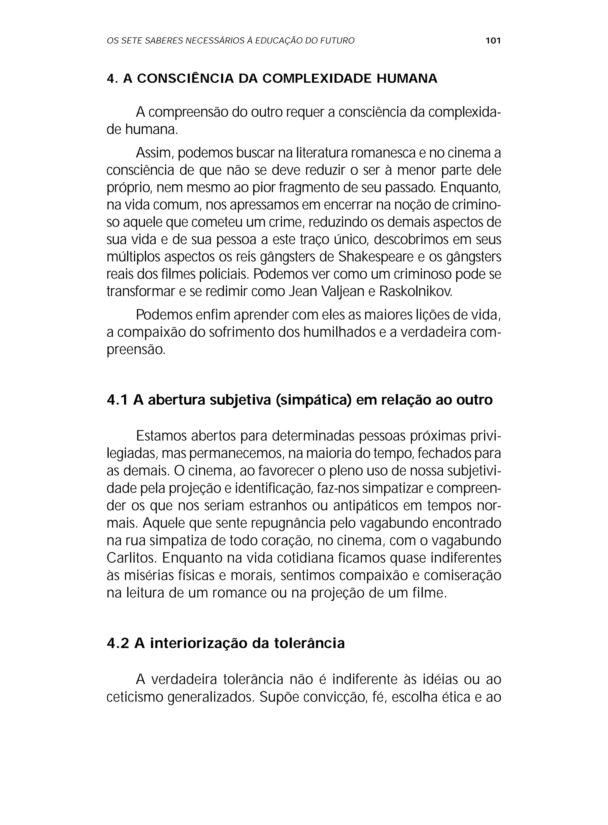 OS SETE SABERES NECESSÁRIOS À EDUCAÇÃO DO FUTURO 101
4. A CONSCIÊNCIA DA COMPLEXIDADE HUMANA
A compreensão do outro requer a consciência da complexida-
de humana.
Assim, podemos buscar na literatura romanesca e no cinema a
consciência de que não se deve reduzir o ser à menor parte dele
próprio, nem mesmo ao pior fragmento de seu passado. Enquanto,
na vida comum, nos apressamos em encerrar na noção de crimino-
so aquele que cometeu um crime, reduzindo os demais aspectos de
sua vida e de sua pessoa a este traço único, descobrimos em seus
múltiplos aspectos os reis gângsters de Shakespeare e os gângsters
reais dos filmes policiais. Podemos ver como um criminoso pode se
transformar e se redimir como Jean Valjean e Raskolnikov.
Podemos enfim aprender com eles as maiores lições de vida,
a compaixão do sofrimento dos humilhados e a verdadeira com-
preensão.
4.1 A abertura subjetiva (simpática) em relação ao outro
Estamos abertos para determinadas pessoas próximas privi-
legiadas, mas permanecemos, na maioria do tempo, fechados para
as demais. O cinema, ao favorecer o pleno uso de nossa subjetivi-
dade pela projeção e identificação, faz-nos simpatizar e compreen-
der os que nos seriam estranhos ou antipáticos em tempos nor-
mais. Aquele que sente repugnância pelo vagabundo encontrado
na rua simpatiza de todo coração, no cinema, com o vagabundo
Carlitos. Enquanto na vida cotidiana ficamos quase indiferentes
às misérias físicas e morais, sentimos compaixão e comiseração
na leitura de um romance ou na projeção de um filme.
4.2 A interiorização da tolerância
A verdadeira tolerância não é indiferente às idéias ou ao
ceticismo generalizados. Supõe convicção, fé, escolha ética e ao
 