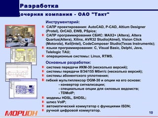 Инструментарий:   САПР   проектирования : AutoCAD, P-CAD, Altium Designer (Protel), OrCAD, EWB, PSpice ; САПР программирования   СБИС : MAX 2+ ( Altera ),  Altera Quartus ( Altera ),  Xilinx ,  AVR 32  Studio ( Atmel ),  Vision Click ( Motorola ),  Keil ( Intel ),  CodeComposer Studio ( Texas Instruments ); языки   программирования : C ,  Visual Basic ,  Delphi ,  Java ,  Telelogic TAU ; операционные системы:  Linux ,  RTMS . Дочерняя компания - ОАО "Такт" Разработка система передачи ИКМ-30 (несколько версий); системы передачи 8/34/155 Мбит/с (несколько версий); системы абонентского уплотнения; гибкий мультиплексор  OGM -30 и опции на его основе: -  конвертор сигнализации; -  специальные опции для силовых   ведомств; - TDMoIP ; Основные разработки: модемы  HDSL ,  SHDSL ; шлюз  VoIP ; автоматический коммутатор с функциями  ISDN ; ручной цифровой коммутатор. 