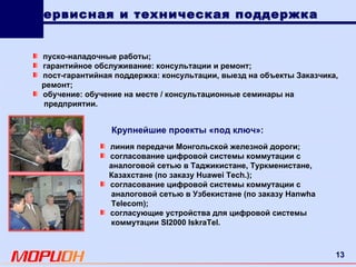 Сервисная и техническая поддержка линия передачи Монгольской железной дороги; согласование цифровой системы коммутации с аналоговой сетью в Таджикистане, Туркменистане, Казахстане (по заказу  Huawei Tech .); согласование цифровой системы коммутации с аналоговой сетью в Узбекистане (по заказу  Hanwha Telecom ); согласующие устройства для цифровой системы коммутации  SI 2000  IskraTel . Крупнейшие проекты «под ключ»: пуско-наладочные работы; гарантийное обслуживание: консультации и ремонт; пост-гарантийная поддержка: консультации, выезд на объекты Заказчика, ремонт; обучение: обучение на месте / консультационные семинары на предприятии. 