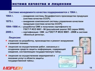 Система качества и лицензии Система менеджмента качества поддерживается с 1964 г. лицензия на осуществление мероприятий и оказание услуг в области защиты государственной тайны; Лицензии: лицензии на разработку, производство и ремонт вооружения и военной техники; лицензия на осуществление работ, связанных с созданием средств защиты информации, содержащей сведения, составляющие государственную тайну; 1964 г.   – внедрение системы бездефектного производства продукции   (система качества СССР); 1975 г.   –   внедрение комплексной системы управления качеством продукции (система качества СССР); 1994–1998 гг.   –   разработка СМК и получение сертификата по  ГОСТ   Р   ИСО   9001   -   96 (российский аналог  ISO  серии 9000); 2009 г.   – сертификация  СМК  по  ГОСТ   Р   ИСО   9001   -   2008   в системе    «Военный регистр». 