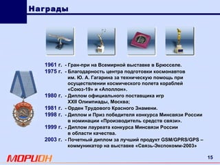 Награды 1961 г .   - Гран-при на Всемирной выставке в Брюсселе. 1975 г.   - Благодарность центра подготовки космонавтов им. Ю. А. Гагарина за техническую помощь при  осуществлении космического полета кораблей «Союз-19» и «Аполлон». 1980 г.   - Диплом официального поставщика игр ХХII Олимпиады, Москва; 1981 г.   - Орден Трудового Красного Знамени. 1998 г.   - Диплом и Приз победителя конкурса Минсвязи России в номинации «Производитель средств связи». 1999 г.   - Диплом лауреата конкурса Минсвязи России в области качества. 2003 г.   - Почетный диплом за лучший продукт GSM/GPRS/GPS –  коммуникатор на выставке «Связь-Экспокомм-2003» 