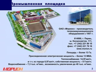 614990 , г. Пермь, ш. Космонавтов, 111, тел.: +7 (342) 221 89 10 факс: +7 (342) 221 79 16 www.morion.ru Теплоснабжение: 14,5Гкал/ч , в т.ч. из города 6,5Гкал/ч, собственная мощность – 8 Гкал/ч; Водоснабжение – 7,3 тыс. м 3 /мес., возможность увеличения до 40 тыс. м 3 /мес. Площадь – более 13 Га. Промышленная  площадка ОАО «Морион»  -  производитель телекоммуникационного оборудования с 1957 г. Присоединенная электрическая мощность – более 13 МВА. 
