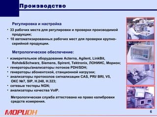 измерительное оборудование  Acterna ,  Agilent ,  LinkBit , Rohde & Schwarz ,  Siemens ,  Spirent ,  Tektronix , ЛОНИИС, Морион; генераторы/анализаторы потоков  PDH / SDH ; генераторы абонентской, станционной нагрузки; анализаторы протоколов сигнализации  CAS ,  PRI /  BRI ,  V 5, ОКС №7,  SIP ,  H .248,  H .323; сетевые тестеры  NGN ; анализаторы качества  VoIP . 33 рабочих места для регулировки и проверки производимой продукции; 10 автоматизированных рабочих мест для проверки крупно- серийной продукции. Метрологическое обеспечение: Метрологическая служба аттестована на право калибровки средств измерения. Регулировка и настройка Производство 
