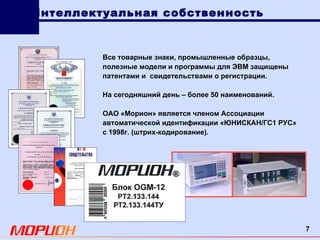 Все товарные знаки, промышленные образцы, полезные модели и программы для ЭВМ защищены патентами и  свидетельствами о регистрации. На сегодняшний день  – более 50 наименований. ОАО «Морион» является членом Ассоциации автоматической идентификации «ЮНИСКАН/ГС1 РУС» с 1998г. (штрих-кодирование). Интеллектуальная собственность 