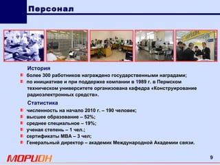 численность на начало 2010 г. – 190 человек; высшее образование – 52%; среднее специальное – 19%; ученая степень – 1 чел.; сертификаты  MBA – 3  чел; Генеральный директор – академик Международной Академии связи. История более 300 работников награждено государственными наградами; по инициативе и при поддержке компании в 1989 г. в Пермском техническом университете организована кафедра «Конструирование радиоэлектронных средств». Статистика Персонал 