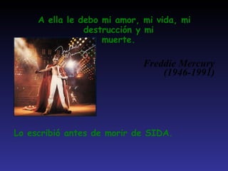 A ella le debo mi amor, mi vida, mi destrucción y mi muerte. Freddie Mercury (1946-1991) Lo escribió antes de morir de SIDA. 