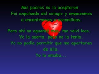 Mis padres no la aceptaron Fui expulsado del colegio y empezamos a encontrarnos a escondidas. Pero ahí no aguanté mas, me volvi loco. Yo la quería, pero no la tenía. Yo no podía permitir que me apartaran de ella. Yo la amaba... 