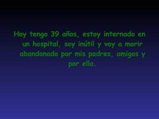 Hoy tengo 39 años, estoy internado en un hospital, soy inútil y voy a morir abandonado por mis padres, amigos y por ella. 
