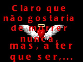 Claro que não gostaria de morrer nunca , mas, a ter que ser,... que seja assim: 