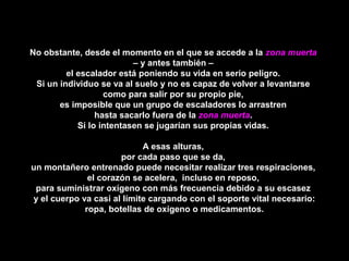 No obstante, desde el momento en el que se accede a laNo obstante, desde el momento en el que se accede a la zona muertazona muerta
– y antes también –– y antes también –
el escalador está poniendo su vida en serio peligro.el escalador está poniendo su vida en serio peligro.
Si un individuo se va al suelo y no es capaz de volver a levantarseSi un individuo se va al suelo y no es capaz de volver a levantarse
como para salir por su propio pie,como para salir por su propio pie,
es imposible que un grupo de escaladores lo arrastrenes imposible que un grupo de escaladores lo arrastren
hasta sacarlo fuera de lahasta sacarlo fuera de la zona muertazona muerta..
Si lo intentasen se jugarían sus propias vidas.Si lo intentasen se jugarían sus propias vidas.
A esas alturas,A esas alturas,
por cada paso que se da,por cada paso que se da,
un montañero entrenado puede necesitar realizar tres respiraciones,un montañero entrenado puede necesitar realizar tres respiraciones,
el corazón se acelera, incluso en reposo,el corazón se acelera, incluso en reposo,
para suministrar oxígeno con más frecuencia debido a su escasezpara suministrar oxígeno con más frecuencia debido a su escasez
y el cuerpo va casi al límite cargando con el soporte vital necesario:y el cuerpo va casi al límite cargando con el soporte vital necesario:
ropa, botellas de oxígeno o medicamentos.ropa, botellas de oxígeno o medicamentos.
 