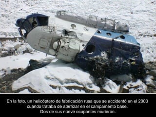 En la foto, un helicóptero de fabricación rusa que se accidentó en el 2003En la foto, un helicóptero de fabricación rusa que se accidentó en el 2003
cuando trataba de aterrizar en el campamento base.cuando trataba de aterrizar en el campamento base.
Dos de sus nueve ocupantes murieron.Dos de sus nueve ocupantes murieron.
 