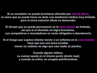 Si un escalador no puede levantarse afectado por mal de altura,
lo único que se puede hacer es darle una asistencia médica muy limitada,
pero la única solución eficaz es descender.
El tiempo que se puede permanecer en la zona muerta es limitado,
así que si el afectado no logra levantarse,
sus compañeros o rescatadores se verán obligados a abandonarlo.
Si el riesgo que supone intentar mover a un enfermo en la zona muerta
hace que sea una tarea inviable,
mover un cadáver es algo que casi nadie se plantea.
Cuando alguien fallece,
su cuerpo queda en el mismo punto donde cayó;
y cuando se enfría, se congela petrificándose.
 