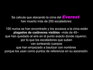 Se calcula que atacando la cima delSe calcula que atacando la cima del Everest
han muerto más de 200 escaladores:han muerto más de 200 escaladores:
150 nunca se han encontrado y los accesos a la cima están150 nunca se han encontrado y los accesos a la cima están
plagados de cadáveres visiblesplagados de cadáveres visibles –más de 40––más de 40–
que han quedado al aire en el punto exacto donde cayeron,que han quedado al aire en el punto exacto donde cayeron,
por lo que los escaladores que subenpor lo que los escaladores que suben
van sorteando cuerposvan sorteando cuerpos
que han empezado a bautizar con nombresque han empezado a bautizar con nombres
porque los usan como puntos de referencia en su ascensión.porque los usan como puntos de referencia en su ascensión.
 
