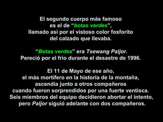El segundo cuerpo más famoso
es el de “botas verdes”,
llamado así por el vistoso color fosforito
del calzado que llevaba.
“Botas verdes” era Tsewang Paljor.
Pereció por el frío durante el desastre de 1996.
El 11 de Mayo de ese año,
el más mortífero en la historia de la montaña,
ascendía junto a otros compañeros
cuando fueron sorprendidos por una fuerte ventisca.
Seis miembros del equipo decidieron abortar el intento,
pero Paljor siguió adelante con dos compañeros.
 