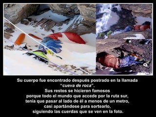 Su cuerpo fue encontrado después postrado en la llamada
“cueva de roca”.
Sus restos se hicieron famosos
porque todo el mundo que accede por la ruta sur,
tenía que pasar al lado de él a menos de un metro,
casi apartándose para sortearlo,
siguiendo las cuerdas que se ven en la foto.
 