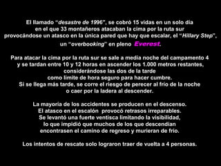 El llamado “El llamado “desastre de 19desastre de 1996″, se cobró 15 vidas en un solo día96″, se cobró 15 vidas en un solo día
en el que 33 montañeros atacaban la cima por la ruta suren el que 33 montañeros atacaban la cima por la ruta sur
provocándose un atasco en la única pared que hay que escalar, el “provocándose un atasco en la única pared que hay que escalar, el “Hillary StepHillary Step”,”,
un “un “overbookingoverbooking” en pleno” en pleno Everest..
Para atacar la cima por la ruta sur se sale a medía noche del campamento 4Para atacar la cima por la ruta sur se sale a medía noche del campamento 4
y se tardan entre 10 y 12 horas en ascender los 1.000 metros restantes,y se tardan entre 10 y 12 horas en ascender los 1.000 metros restantes,
considerándose las dos de la tardeconsiderándose las dos de la tarde
como límite de hora seguro para hacer cumbre.como límite de hora seguro para hacer cumbre.
Si se llega más tarde, se corre el riesgo de perecer al frío de la nocheSi se llega más tarde, se corre el riesgo de perecer al frío de la noche
o caer por la ladera al descender.o caer por la ladera al descender.
La mayoría de los accidentes se producen en el descenso.La mayoría de los accidentes se producen en el descenso.
El atasco en el escalón provocó retrasos irreparables.El atasco en el escalón provocó retrasos irreparables.
Se levantó una fuerte ventisca limitando la visibilidad,Se levantó una fuerte ventisca limitando la visibilidad,
lo que impidió que muchos de los que descendíanlo que impidió que muchos de los que descendían
encontrasen el camino de regreso y murieran de frío.encontrasen el camino de regreso y murieran de frío.
Los intentos de rescate solo lograron traer de vuelta a 4 personas.Los intentos de rescate solo lograron traer de vuelta a 4 personas.
 