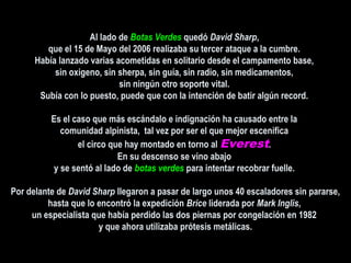 Al lado deAl lado de Botas VerdesBotas Verdes quedóquedó David SharpDavid Sharp,,
que el 15 de Mayo del 2006 realizaba su tercer ataque a la cumbre.que el 15 de Mayo del 2006 realizaba su tercer ataque a la cumbre.
Había lanzado varias acometidas en solitario desde el campamento base,Había lanzado varias acometidas en solitario desde el campamento base,
sin oxigeno, sin sherpa, sin guía, sin radio, sin medicamentos,sin oxigeno, sin sherpa, sin guía, sin radio, sin medicamentos,
sin ningún otro soporte vital.sin ningún otro soporte vital.
Subía con lo puesto, puede que con la intención de batir algún record.Subía con lo puesto, puede que con la intención de batir algún record.
Es el caso que más escándalo e indignación ha causado entre laEs el caso que más escándalo e indignación ha causado entre la
comunidad alpinista, tal vez por ser el que mejor escenificacomunidad alpinista, tal vez por ser el que mejor escenifica
el circo que hay montado en torno alel circo que hay montado en torno al Everest..
En su descenso se vino abajoEn su descenso se vino abajo
y se sentó al lado dey se sentó al lado de botas verdesbotas verdes para intentar recobrar fuelle.para intentar recobrar fuelle.
Por delante dePor delante de David SharpDavid Sharp llegaron a pasar de largo unos 40 escaladores sin pararse,llegaron a pasar de largo unos 40 escaladores sin pararse,
hasta que lo encontró la expediciónhasta que lo encontró la expedición BriceBrice liderada porliderada por Mark InglisMark Inglis,,
un especialista que había perdido las dos piernas por congelación en 1982un especialista que había perdido las dos piernas por congelación en 1982
y que ahora utilizaba prótesis metálicas.y que ahora utilizaba prótesis metálicas.
 