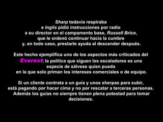 Sharp todavía respiraba
e Inglis pidió instrucciones por radio
a su director en el campamento base, Russell Brice,
que le ordenó continuar hacia la cumbre
y, en todo caso, prestarle ayuda al descender después.
Este hecho ejemplifica uno de los aspectos más criticados del
Everest; la política que siguen los escaladores es una
especie de sálvese quien pueda
en la que solo priman los intereses comerciales o de equipo.
Si un cliente contrata a un guía y unos sherpas para subir,
está pagando por hacer cima y no por rescatar a terceras personas.
Además los guías no siempre tienen plena potestad para tomar
decisiones.
 