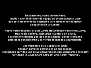 En ocasiones, como en este caso,
puede haber un director de equipo en el campamento base
que está ordenando no detenerse para atender accidentados
y seguir hacía la cumbre.
Nueve horas después, el guía Jamie McGuinness y el sherpa Dawa,
tras hacer cumbre, intentaron levantar a un Sharp,
severamente dañado por las congelaciones, dándole oxígeno
pero no lo consiguieron y se vieron obligados a abandonarlo.
Los miembros de la expedición Brice
llevaban cámaras personales en sus cascos,
recogiendo en vídeo una breve conversación con Sharp antes de morir:
“My name is David Sharp and I am with Asian Trekking”.
 