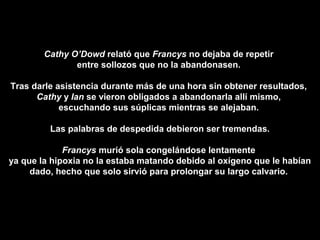Cathy O’Dowd relató que Francys no dejaba de repetir
entre sollozos que no la abandonasen.
Tras darle asistencia durante más de una hora sin obtener resultados,
Cathy y Ian se vieron obligados a abandonarla allí mismo,
escuchando sus súplicas mientras se alejaban.
Las palabras de despedida debieron ser tremendas.
Francys murió sola congelándose lentamente
ya que la hipoxia no la estaba matando debido al oxígeno que le habían
dado, hecho que solo sirvió para prolongar su largo calvario.
 