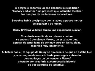 A Sergei lo encontró un año después la expedición
“Mallory and Irvine”, un proyecto que intentaba localizar
los cuerpos de los famosos escaladores.
Sergei se había precipitado por la ladera a pocos metros
de alcanzar a su mujer.
Cathy O’Dowd ya había tenido una experiencia similar.
Cuando descendía de su primera cumbre,
se encontró con Bruce Herrod, un escalador que,
a pesar de tener fama de ser muy duro en las subidas,
ascendía muy lentamente.
Al hablar con él, el equipo de Cathy se dio cuenta de que no estaba bien
y, además, era demasiado tarde para seguir subiendo,
pero no lograron convencer a Herrod,
afectado por la euforia que provoca la hipoxia,
de que abortase su tentativa…
 