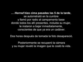 …… HerrodHerrod hizo cima pasadas las 5 de la tardehizo cima pasadas las 5 de la tarde,,
se autorretrató en la cumbrese autorretrató en la cumbre
y llamó por radio al campamento basey llamó por radio al campamento base
donde todos los allí presentes, incluida su mujer,donde todos los allí presentes, incluida su mujer,
le instaron a bajar inmediatamente,le instaron a bajar inmediatamente,
conscientes de que ya era un cadáver.conscientes de que ya era un cadáver.
Dos horas después de tomada la foto desapareció.Dos horas después de tomada la foto desapareció.
Posteriormente se recuperó la cámaraPosteriormente se recuperó la cámara
y su mujer reveló la imagen que le costó la vida.y su mujer reveló la imagen que le costó la vida.
 