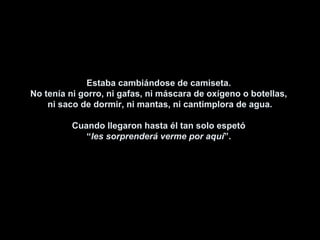 Estaba cambiándose de camiseta.Estaba cambiándose de camiseta.
No tenía ni gorro, ni gafas, ni máscara de oxígeno o botellas,No tenía ni gorro, ni gafas, ni máscara de oxígeno o botellas,
ni saco de dormir, ni mantas, ni cantimplora de agua.ni saco de dormir, ni mantas, ni cantimplora de agua.
Cuando llegaron hasta él tan solo espetóCuando llegaron hasta él tan solo espetó
““les sorprenderá verme por aquíles sorprenderá verme por aquí”.”.
 