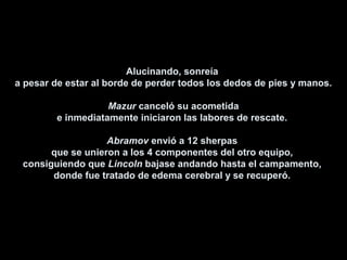 Alucinando, sonreíaAlucinando, sonreía
a pesar de estar al borde de perder todos los dedos de pies y manos.a pesar de estar al borde de perder todos los dedos de pies y manos.
MazurMazur canceló su acometidacanceló su acometida
e inmediatamente iniciaron las labores de rescate.e inmediatamente iniciaron las labores de rescate.
AbramovAbramov envió a 12 sherpasenvió a 12 sherpas
que se unieron a los 4 componentes del otro equipo,que se unieron a los 4 componentes del otro equipo,
consiguiendo queconsiguiendo que LincolnLincoln bajase andando hasta el campamento,bajase andando hasta el campamento,
donde fue tratado de edema cerebral y se recuperó.donde fue tratado de edema cerebral y se recuperó.
 