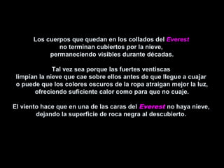 Los cuerpos que quedan en los collados delLos cuerpos que quedan en los collados del EverestEverest
no terminan cubiertos por la nieve,no terminan cubiertos por la nieve,
permaneciendo visibles durante décadas.permaneciendo visibles durante décadas.
Tal vez sea porque las fuertes ventiscasTal vez sea porque las fuertes ventiscas
limpian la nieve que cae sobre ellos antes de que llegue a cuajarlimpian la nieve que cae sobre ellos antes de que llegue a cuajar
o puede que los colores oscuros de la ropa atraigan mejor la luz,o puede que los colores oscuros de la ropa atraigan mejor la luz,
ofreciendo suficiente calor como para que no cuaje.ofreciendo suficiente calor como para que no cuaje.
El viento hace que en una de las caras delEl viento hace que en una de las caras del Everest no haya nieve,no haya nieve,
dejando la superficie de roca negra al descubierto.dejando la superficie de roca negra al descubierto.
 