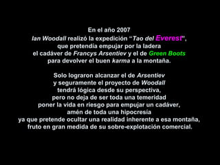 En el año 2007En el año 2007
Ian WoodallIan Woodall realizó la expedición “realizó la expedición “Tao delTao del EverestEverest”,”,
que pretendía empujar por la laderaque pretendía empujar por la ladera
el cadáver deel cadáver de Francys ArsentievFrancys Arsentiev y el dey el de Green BootsGreen Boots
para devolver el buenpara devolver el buen karmakarma a la montaña.a la montaña.
Solo lograron alcanzar el deSolo lograron alcanzar el de ArsentievArsentiev
y seguramente el proyecto dey seguramente el proyecto de WoodallWoodall
tendrá lógica desde su perspectiva,tendrá lógica desde su perspectiva,
pero no deja de ser toda una temeridadpero no deja de ser toda una temeridad
poner la vida en riesgo para empujar un cadáver,poner la vida en riesgo para empujar un cadáver,
amén de toda una hipocresíaamén de toda una hipocresía
ya que pretende ocultar una realidad inherente a esa montaña,ya que pretende ocultar una realidad inherente a esa montaña,
fruto en gran medida de su sobre-explotación comercial.fruto en gran medida de su sobre-explotación comercial.
 