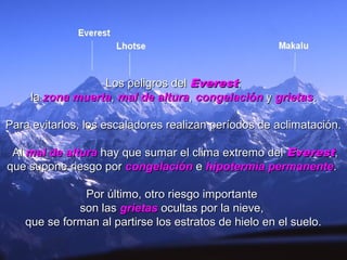 Los peligros delLos peligros del EverestEverest::
lala zona muertazona muerta,, mal de alturamal de altura,, congelacióncongelación yy grietasgrietas..
Para evitarlos, los escaladores realizan períodos de aclimatación.Para evitarlos, los escaladores realizan períodos de aclimatación.
AlAl mal de alturamal de altura hay que sumar el clima extremo delhay que sumar el clima extremo del EverestEverest,,
que supone riesgo porque supone riesgo por congelacióncongelación ee hipotermia permanentehipotermia permanente..
Por último, otro riesgo importantePor último, otro riesgo importante
son lasson las grietasgrietas ocultas por la nieve,ocultas por la nieve,
que se forman al partirse los estratos de hielo en el suelo.que se forman al partirse los estratos de hielo en el suelo.
 
