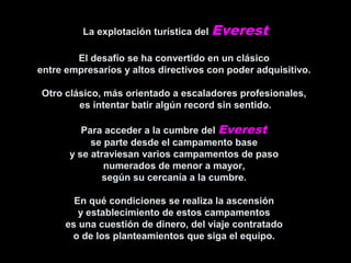 La explotación turística del Everest
El desafío se ha convertido en un clásico
entre empresarios y altos directivos con poder adquisitivo.
Otro clásico, más orientado a escaladores profesionales,
es intentar batir algún record sin sentido.
Para acceder a la cumbre del Everest
se parte desde el campamento base
y se atraviesan varios campamentos de paso
numerados de menor a mayor,
según su cercanía a la cumbre.
En qué condiciones se realiza la ascensión
y establecimiento de estos campamentos
es una cuestión de dinero, del viaje contratado
o de los planteamientos que siga el equipo.
 
