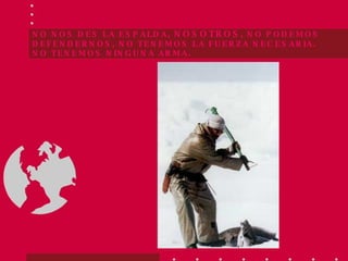 NO NOS DES LA ESPALDA,  NOSOTROS , NO PODEMOS DEFENDERNOS, NO TENEMOS LA FUERZA NECESARIA.  NO TENEMOS NINGUNA ARMA. 