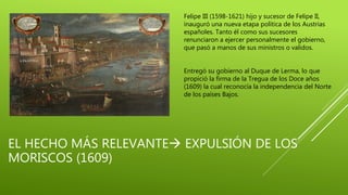 EL HECHO MÁS RELEVANTE EXPULSIÓN DE LOS
MORISCOS (1609)
Felipe III (1598-1621) hijo y sucesor de Felipe II,
inauguró una nueva etapa política de los Austrias
españoles. Tanto él como sus sucesores
renunciaron a ejercer personalmente el gobierno,
que pasó a manos de sus ministros o validos.
Entregó su gobierno al Duque de Lerma, lo que
propició la firma de la Tregua de los Doce años
(1609) la cual reconocía la independencia del Norte
de los países Bajos.
 